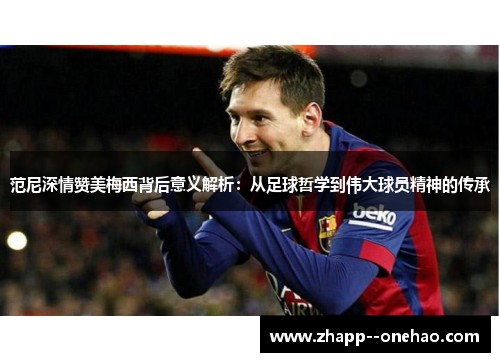 范尼深情赞美梅西背后意义解析：从足球哲学到伟大球员精神的传承