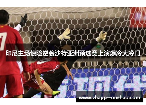 印尼主场惊险逆袭沙特亚洲预选赛上演爆冷大冷门