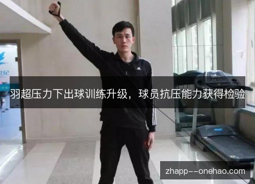 羽超压力下出球训练升级，球员抗压能力获得检验